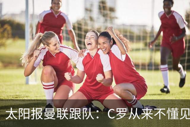 太阳报曼联跟队：C罗从来不懂见好就收 葡萄牙不上他可能更均衡