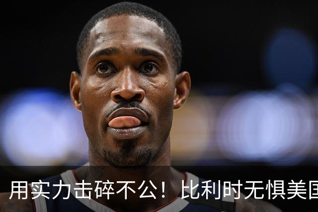 用实力击碎不公！比利时无惧美国盘外招 彰显老牌劲旅底蕴